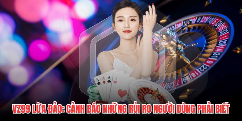 VZ99 Lừa Đảo: Cảnh Báo Những Rủi Ro Người Dùng Phải Biết